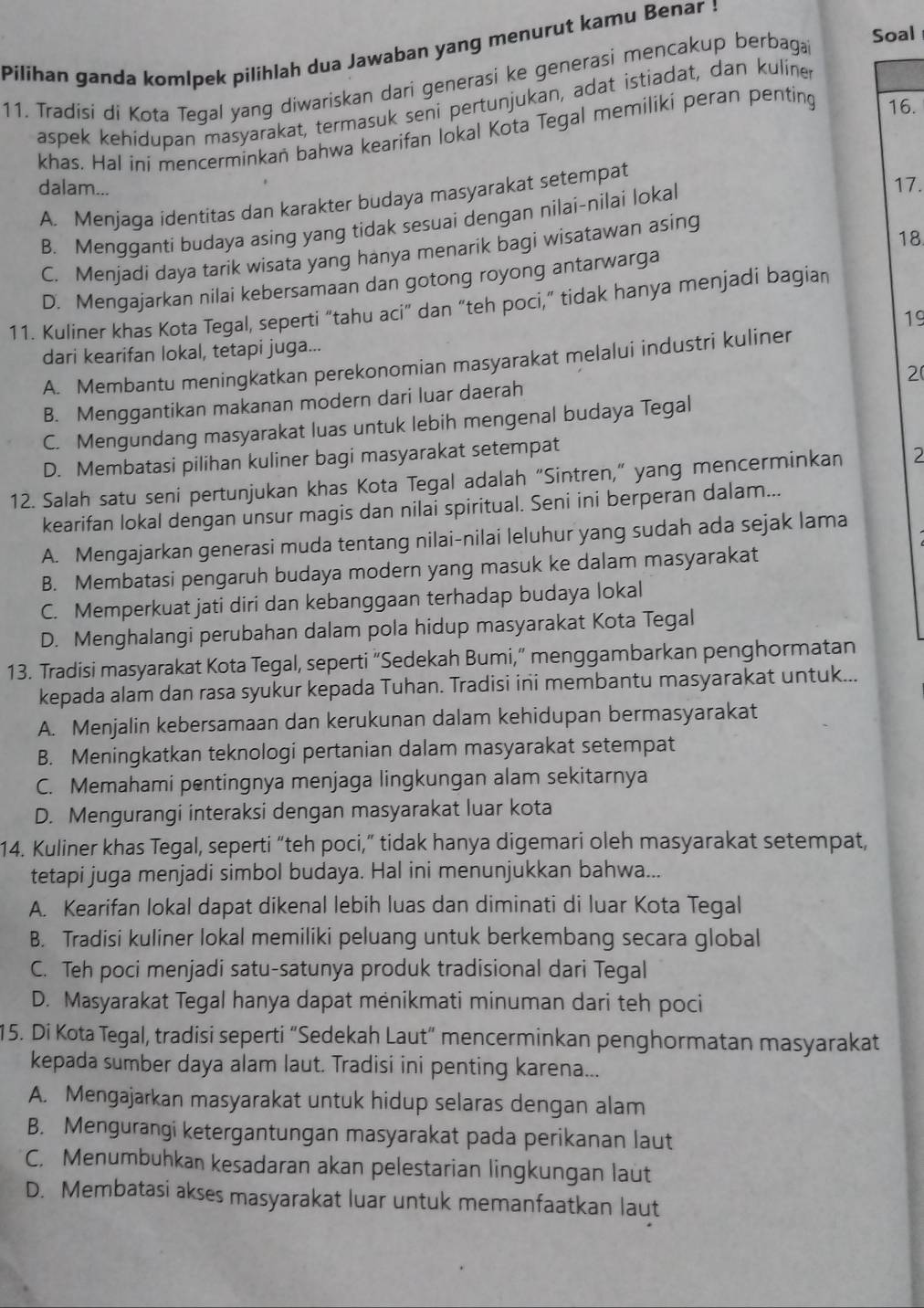 Pilihan ganda komlpek pilihlah dua Jawaban yang menurut kamu Benar !
11. Tradisi di Kota Tegal yang diwariskan dari generasi ke generasi mencakup berbaga
Soal
aspek kehidupan masyarakat, termasuk seni pertunjukan, adat istiadat, dan kuliner
khas. Hal ini mencerminkań bahwa kearifan lokal Kota Tegal memiliki peran penting 16.
dalam...
A. Menjaga identitas dan karakter budaya masyarakat setempat
B. Mengganti budaya asing yang tidak sesuai dengan nilai-nilai lokal
17.
C. Menjadi daya tarik wisata yang hanya menarik bagi wisatawan asing
18
D. Mengajarkan nilai kebersamaan dan gotong royong antarwarga
11. Kuliner khas Kota Tegal, seperti “tahu aci” dan “teh poci,” tidak hanya menjadi bagiar
19
dari kearifan lokal, tetapi juga...
A. Membantu meningkatkan perekonomian masyarakat melalui industri kuliner
2
B. Menggantikan makanan modern dari luar daerah
C. Mengundang masyarakat luas untuk lebih mengenal budaya Tegal
D. Membatasi pilihan kuliner bagi masyarakat setempat
12. Salah satu seni pertunjukan khas Kota Tegal adalah “Sintren,” yang mencerminkan 2
kearifan lokal dengan unsur magis dan nilai spiritual. Seni ini berperan dalam...
A. Mengajarkan generasi muda tentang nilai-nilai leluhur yang sudah ada sejak lama
B. Membatasi pengaruh budaya modern yang masuk ke dalam masyarakat
C. Memperkuat jati diri dan kebanggaan terhadap budaya lokal
D. Menghalangi perubahan dalam pola hidup masyarakat Kota Tegal
13. Tradisi masyarakat Kota Tegal, seperti “Sedekah Bumi,” menggambarkan penghormatan
kepada alam dan rasa syukur kepada Tuhan. Tradisi ini membantu masyarakat untuk...
A. Menjalin kebersamaan dan kerukunan dalam kehidupan bermasyarakat
B. Meningkatkan teknologi pertanian dalam masyarakat setempat
C. Memahami pentingnya menjaga lingkungan alam sekitarnya
D. Mengurangi interaksi dengan masyarakat luar kota
14. Kuliner khas Tegal, seperti “teh poci,” tidak hanya digemari oleh masyarakat setempat,
tetapi juga menjadi simbol budaya. Hal ini menunjukkan bahwa...
A. Kearifan lokal dapat dikenal lebih luas dan diminati di luar Kota Tegal
B. Tradisi kuliner lokal memiliki peluang untuk berkembang secara global
C. Teh poci menjadi satu-satunya produk tradisional dari Tegal
D. Masyarakat Tegal hanya dapat menikmati minuman dari teh poci
15. Di Kota Tegal, tradisi seperti “Sedekah Laut” mencerminkan penghormatan masyarakat
kepada sumber daya alam laut. Tradisi ini penting karena...
A. Mengajarkan masyarakat untuk hidup selaras dengan alam
B. Mengurangi ketergantungan masyarakat pada perikanan laut
C. Menumbuhkan kesadaran akan pelestarian lingkungan laut
D. Membatasi akses masyarakat luar untuk memanfaatkan laut