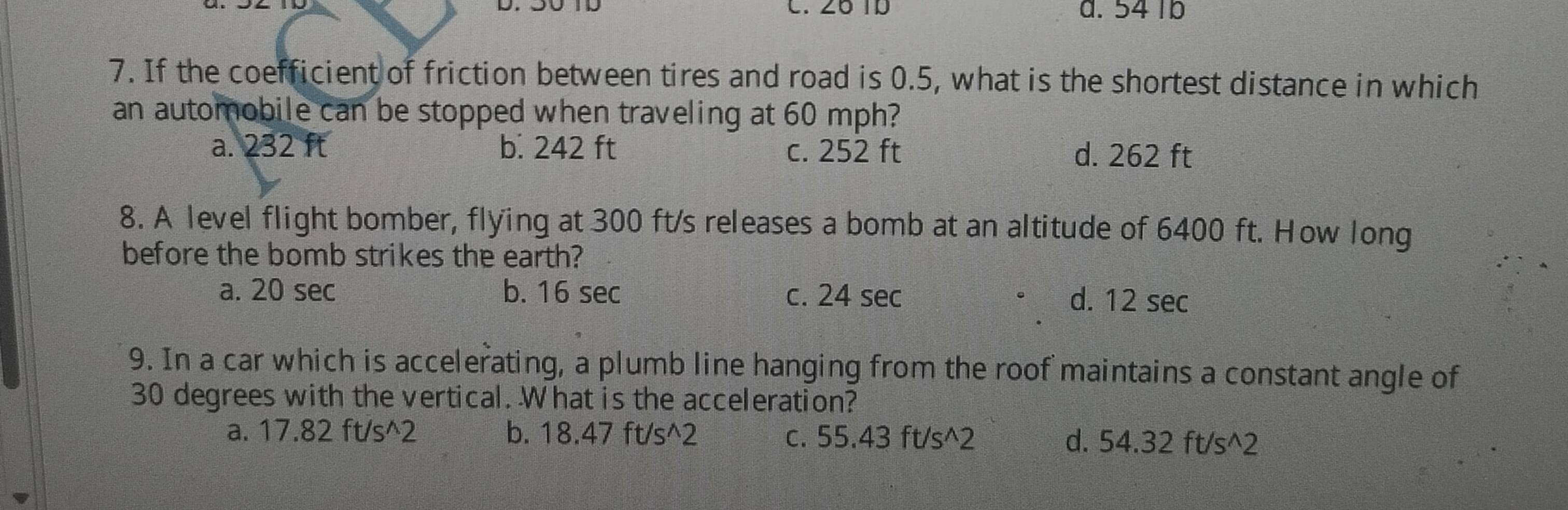 26 1D a. 54 1b
7. If the coefficient of friction between tires and road is 0.5, what is the shortest distance in which
an automobile can be stopped when traveling at 60 mph?
a. 232 ft b. 242 ft c. 252 ft d. 262 ft
8. A level flight bomber, flying at 300 ft/s releases a bomb at an altitude of 6400 ft. How long
before the bomb strikes the earth?
a. 20 sec b. 16 sec c. 24 sec d. 12 sec
9. In a car which is accelerating, a plumb line hanging from the roof maintains a constant angle of
30 degrees with the vertical. What is the acceleration?
a. 17.82 ft/s^2 b. 18.47 ft/s^2 c. 55.43 ft/s^2 d. 54.32 ft/s^2