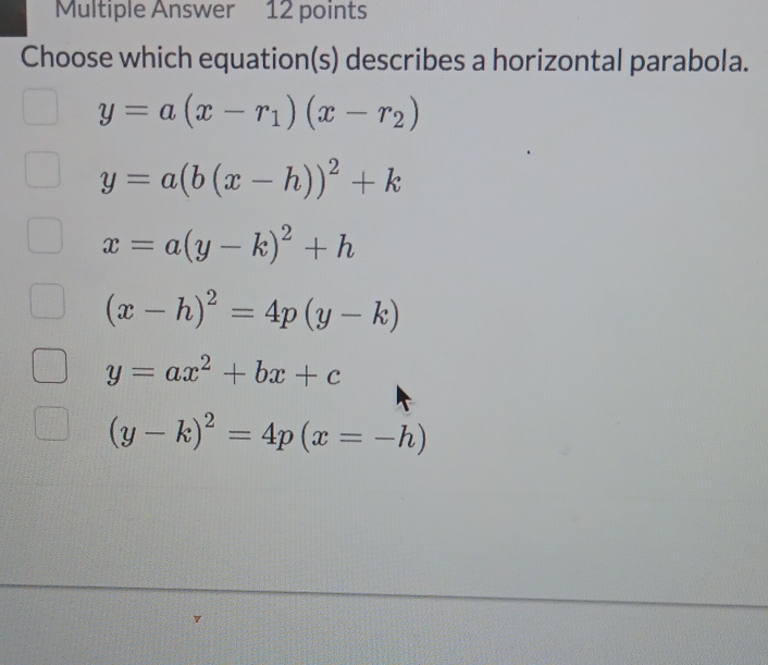 Multiple Answer 12 points
Choose which equation(s) describes a horizontal parabola.
y=a(x-r_1)(x-r_2)
y=a(b(x-h))^2+k
x=a(y-k)^2+h
(x-h)^2=4p(y-k)
y=ax^2+bx+c
(y-k)^2=4p(x=-h)