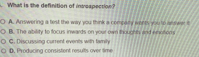 What is the definition of introspection?
A. Answering a test the way you think a company wants you to answer it
B. The ability to focus inwards on your own thoughts and emotions
C. Discussing current events with family
D. Producing consistent results over time