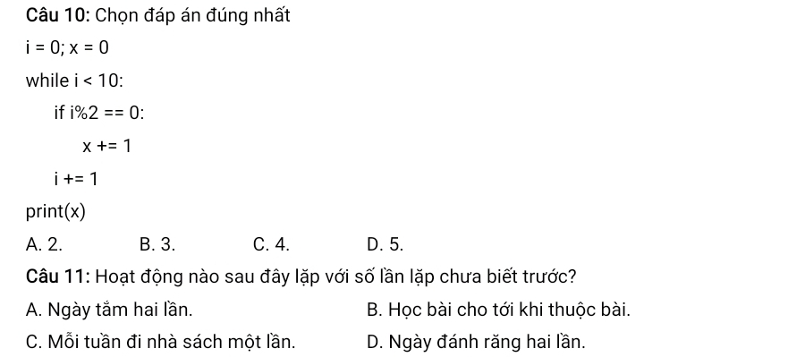 Chọn đáp án đúng nhất
i=0; x=0
while i<10</tex>: 
if i% 2==0
x+=1
i+=1
print(x)
A. 2. B. 3. C. 4. D. 5.
Câu 11: Hoạt động nào sau đây lặp với số lần lặp chưa biết trước?
A. Ngày tắm hai lần. B. Học bài cho tới khi thuộc bài.
C. Mỗi tuần đi nhà sách một lần. D. Ngày đánh răng hai lần.