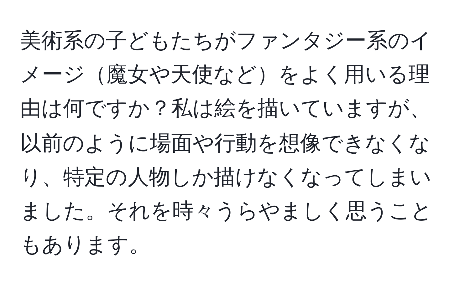 美術系の子どもたちがファンタジー系のイメージ魔女や天使などをよく用いる理由は何ですか？私は絵を描いていますが、以前のように場面や行動を想像できなくなり、特定の人物しか描けなくなってしまいました。それを時々うらやましく思うこともあります。