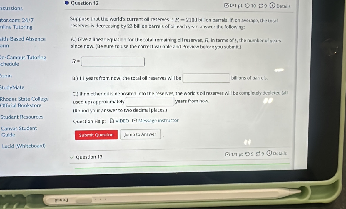 □ 0/1 pt つ 10 ♂ 9 
scussions Details 
tor.com: 24/7 Suppose that the world's current oil reserves is R=2100 billion barrels. If, on average, the total 
nline Tutoring reserves is decreasing by 23 billion barrels of oil each year, answer the following: 
aith-Based Absence A.) Give a linear equation for the total remaining oil reserves, R, in terms of t, the number of years
orm since now. (Be sure to use the correct variable and Preview before you submit.) 
On-Campus Tutoring R=□
chedule 
Zoom billions of barrels. 
B.) 11 years from now, the total oil reserves will be □ 
StudyMate 
C.) If no other oil is deposited into the reserves, the world's oil reserves will be completely depleted (all 
Rhodes State College used up) approximately □ years from now. 
Official Bookstore 
(Round your answer to two decimal places.) 
Student Resources 
Question Help: VIDEO - Message instructor 
Canvas Student 
Guide Submit Question Jump to Answer 
_ 
Lucid (Whiteboard) 
_ 
_ 
Question 13 □ 1/1 ptつ 9 % 9 Details 
_ 
lisued