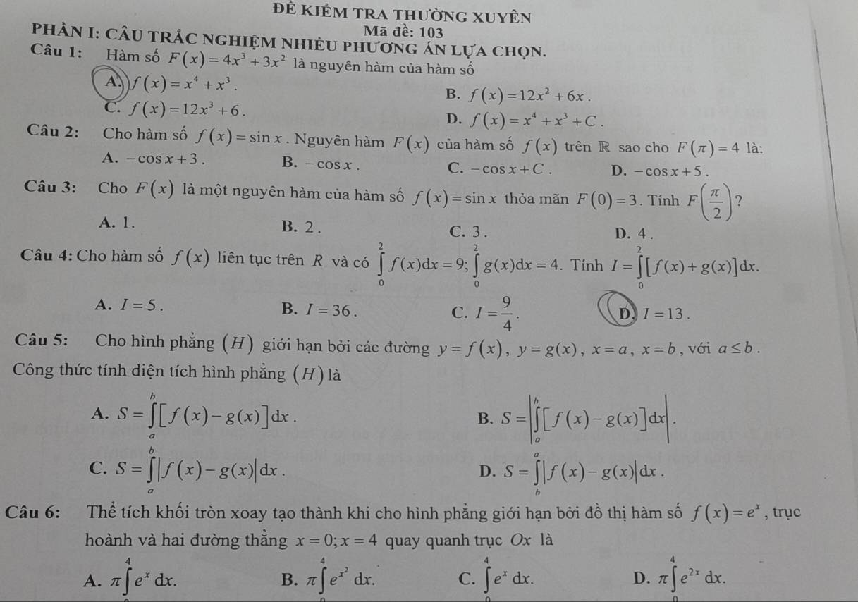 đẻ kiêm tra thường xuyên
Mã đề: 103
PHÀN I: CÂU TRÁC NGHIỆM NHIÈU PHươNG AN Lựa Chọn.
Câu 1: Hàm số F(x)=4x^3+3x^2 là nguyên hàm của hàm số
A. f(x)=x^4+x^3.
B. f(x)=12x^2+6x.
C. f(x)=12x^3+6. D. f(x)=x^4+x^3+C.
Câu 2: Cho hàm số f(x)=sin x. Nguyên hàm F(x) của hàm số f(x) trên R sao cho F(π )=4 là:
A. -cos x+3. B. -cos x. C. -cos x+C. D. -cos x+5.
Câu 3: Cho F(x) là một nguyên hàm của hàm số f(x)=sin x thỏa mãn F(0)=3. Tính F( π /2 ) ?
A. 1. B. 2 . C. 3 . D. 4 .
Câu 4: Cho hàm số f(x) liên tục trên R và có ∈tlimits _0^(2f(x)dx=9;∈tlimits _0^2g(x)dx=4. Tính I=∈tlimits _0^2[f(x)+g(x)]dx.
A. I=5. B. I=36. C. I=frac 9)4.
D I=13.
Câu 5: Cho hình phẳng (H) giới hạn bởi các đường y=f(x),y=g(x),x=a,x=b , với a≤ b.
Công thức tính diện tích hình phẳng (H) là
A. S=∈tlimits _a^(b[f(x)-g(x)]dx. B. S=|∈tlimits _a^b[f(x)-g(x)]dx|.
C. S=∈tlimits _a^b|f(x)-g(x)|dx.
D. S=∈tlimits _b^a|f(x)-g(x)|dx.
Câu 6: Thể tích khối tròn xoay tạo thành khi cho hình phẳng giới hạn bởi đồ thị hàm số f(x)=e^x) , trục
hoành và hai đường thắng x=0;x=4 quay quanh trục Ox là
A. π ∈t^(4^4e^x)dx. π ∈t^(4^4e^x^2)dx. ∈t _e^(4e^x)dx. π ∈t _(π)^4e^(2x)dx.
B.
C.
D.