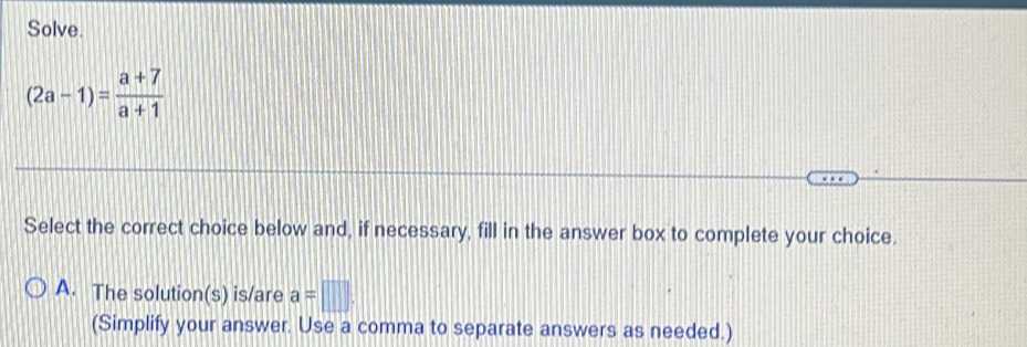 Solve.
(2a-1)= (a+7)/a+1 
Select the correct choice below and, if necessary, fill in the answer box to complete your choice.
A. The solution(s) is/are a=□. 
(Simplify your answer. Use a comma to separate answers as needed.)