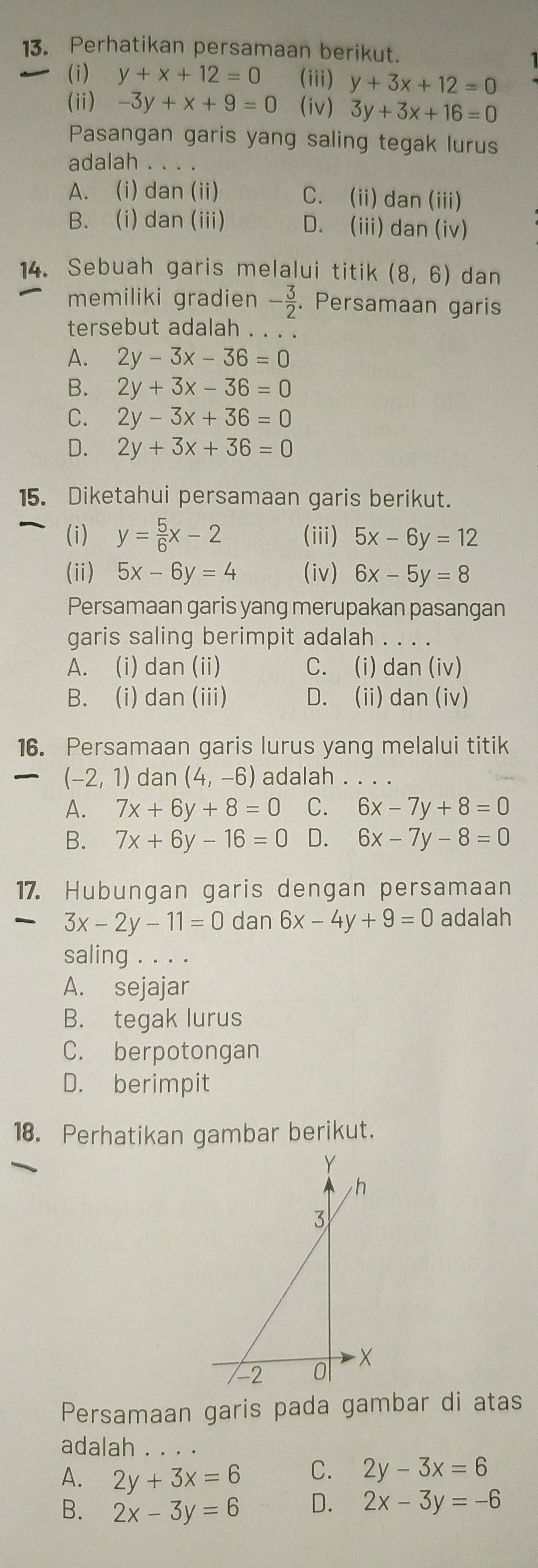 Perhatikan persamaan berikut.
(i) y+x+12=0 (iii) y+3x+12=0
(ii) -3y+x+9=0 (iv) 3y+3x+16=0
Pasangan garis yang saling tegak lurus
adalah . .
A. (i) dan (ii) C. (ii) dan (iii)
B. (i) dan (iii) D. (iii) dan (iv)
14. Sebuah garis melalui titik (8,6) dan
memiliki gradien - 3/2 . Persamaan garis
tersebut adalah . . . .
A. 2y-3x-36=0
B. 2y+3x-36=0
C. 2y-3x+36=0
D. 2y+3x+36=0
15. Diketahui persamaan garis berikut.
(i) y= 5/6 x-2 (iii) 5x-6y=12
(ii) 5x-6y=4 (iv) 6x-5y=8
Persamaan garis yang merupakan pasangan
garis saling berimpit adalah . . . .
A. (i) dan (ii) C. (i) dan (iv)
B. (i) dan (iii) D. (ii) dan (iv)
16. Persamaan garis lurus yang melalui titik
(-2,1) dan (4,-6) adalah . . . .
A. 7x+6y+8=0 C. 6x-7y+8=0
B. 7x+6y-16=0 D. 6x-7y-8=0
17. Hubungan garis dengan persamaan
3x-2y-11=0 dan 6x-4y+9=0 adalah
saling . . . .
A. sejajar
B. tegak lurus
C. berpotongan
D. berimpit
18. Perhatikan gambar berikut.
Persamaan garis pada gambar di atas
adalah . . . .
A. 2y+3x=6 C. 2y-3x=6
B. 2x-3y=6 D. 2x-3y=-6