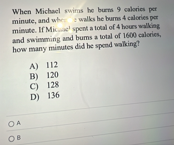 When Michael swims he burns 9 calories per
minute, and whende walks he burns 4 calories per
minute. If Michae! spent a total of 4 hours walking
and swimming and burns a total of 1600 calories,
how many minutes did he spend walking?
A) 112
B) 120
C) 128
D) 136
A
B