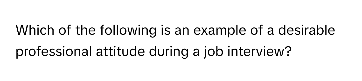 Which of the following is an example of a desirable professional attitude during a job interview?