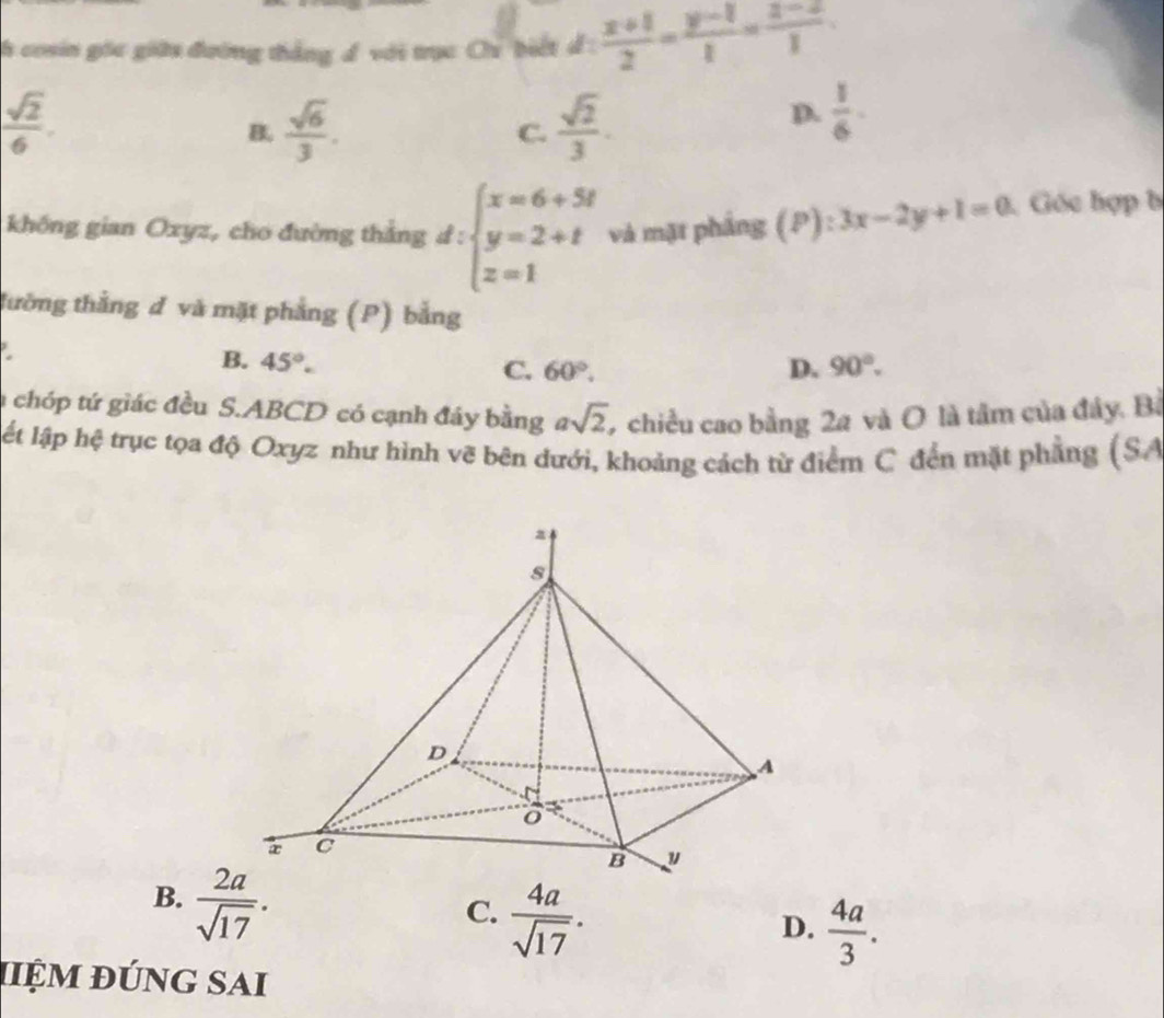 cosin gốc giữu đường thắng đ với trục Ch biết d: (x+1)/2 = (y-1)/1 = (z-2)/1 .
 sqrt(2)/6 .
B.  sqrt(6)/3 .  sqrt(2)/3 . 
C.
D.  1/6 . 
không gian Oxyz, cho đường thắng d: beginarrayl x=6+5t y=2+t z=1endarray. và mặt pháng (P):3x-2y+1=0 Góc hợp b
= 
tường thắng đ và mặt phẳng (P) bằng
B. 45°. 90°.
C. 60°. D.
achóp tứ giác đều S. ABCD có cạnh đây bằng asqrt(2), 9 chiều cao bằng 2a và O là tâm của đây. Bà
ật lập hệ trục tọa độ Oxyz như hình vẽ bên dưới, khoảng cách từ điểm C đến mặt phẳng (SA
B.  2a/sqrt(17) .
C.  4a/sqrt(17) .
D.  4a/3 . 
hiệm đúng sAi