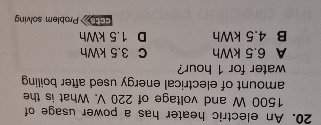 An electric heater has a power usage of
1500 W and voltage of 220 V. What is the
amount of electrical energy used after boiling 
water for 1 hour?
A 6.5 kWh C 3.5 kWh
B 4.5 kWh D 1.5 kWh
ccts Problem solving