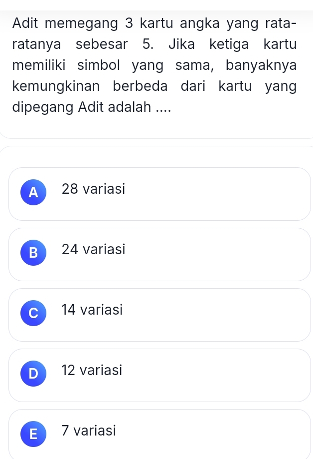 Adit memegang 3 kartu angka yang rata-
ratanya sebesar 5. Jika ketiga kartu
memiliki simbol yang sama, banyaknya
kemungkinan berbeda dari kartu yang
dipegang Adit adalah ....
A 28 variasi
B 24 variasi
C 14 variasi
D 12 variasi
E 7 variasi