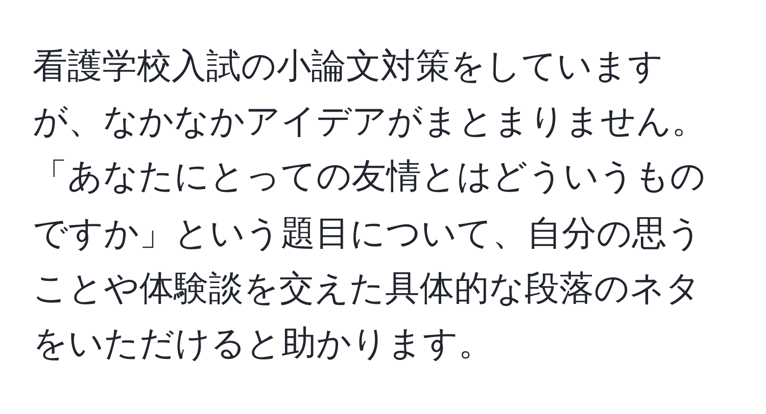 看護学校入試の小論文対策をしていますが、なかなかアイデアがまとまりません。「あなたにとっての友情とはどういうものですか」という題目について、自分の思うことや体験談を交えた具体的な段落のネタをいただけると助かります。