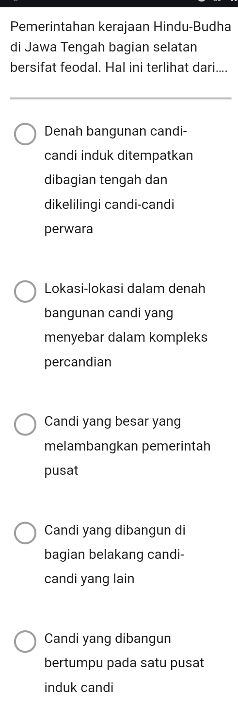 Pemerintahan kerajaan Hindu-Budha
di Jawa Tengah bagian selatan
bersifat feodal. Hal ini terlihat dari....
Denah bangunan candi-
candi induk ditempatkan
dibagian tengah dan
dikelilingi candi-candi
perwara
Lokasi-lokasi dalam denah
bangunan candi yang
menyebar dalam kompleks
percandian
Candi yang besar yang
melambangkan pemerintah
pusat
Candi yang dibangun di
bagian belakang candi-
candi yang lain
Candi yang dibangun
bertumpu pada satu pusat
induk candi