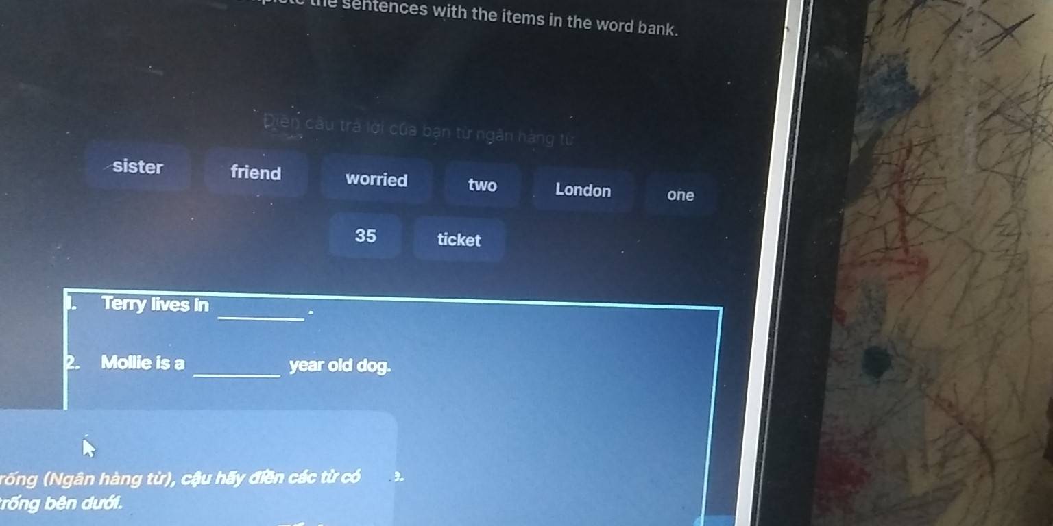 the sentences with the items in the word bank.
Diền câu trà lời của bạn từ ngân hàng từ
sister friend worried two London one
35 ticket
Terry lives in
_.
2. Mollie is a _year old dog.
(rống (Ngân hàng từ), cậu hãy điền các từ có 3
trống bên dưới.