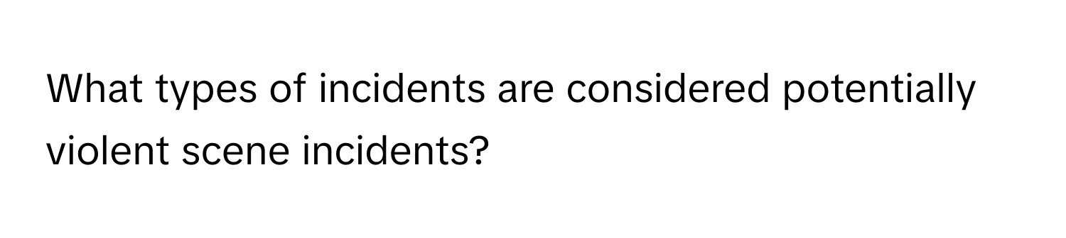 What types of incidents are considered potentially violent scene incidents?