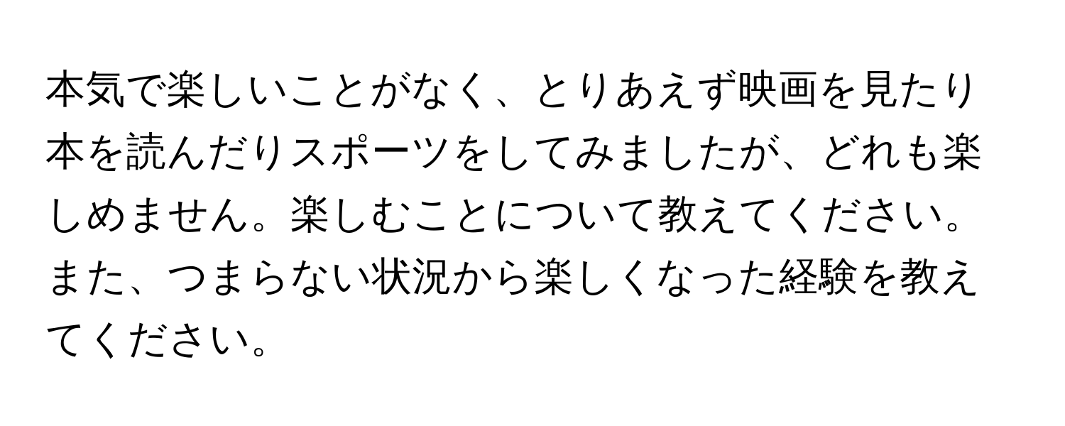 本気で楽しいことがなく、とりあえず映画を見たり本を読んだりスポーツをしてみましたが、どれも楽しめません。楽しむことについて教えてください。また、つまらない状況から楽しくなった経験を教えてください。