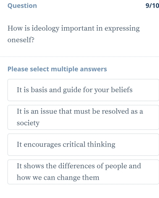 Question 9/10
How is ideology important in expressing
oneself?
Please select multiple answers
It is basis and guide for your beliefs
It is an issue that must be resolved as a
society
It encourages critical thinking
It shows the differences of people and
how we can change them