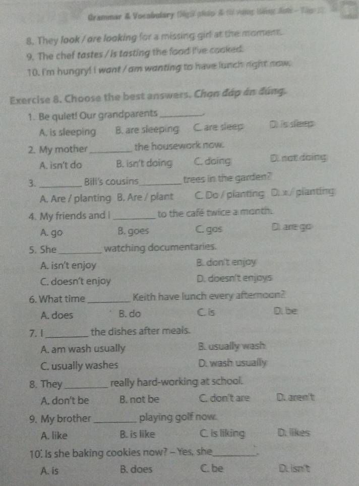 Grammar & Vocabulary (Ngữ pháp & ( vưng tếng đnt - Thp 2
8. They look / ore looking for a missing girl at the moment.
9. The chef tastes / is tasting the food live cooked.
10. I'm hungry! I want / am wanting to have lunch right now.
Exercise 8. Choose the best answers. Chọn đáp án đúng.
1. Be quiet! Our grandparents_
A. is sleeping B. are sleeping C. are sleep Disseep
2. My mother_ the housework now.
A. isn't do B. isn't doing C. doing D. not doing
3. _Bill's cousins_ trees in the garden?'
A. Are / planting B. Are / plant C. Do / planting D. x / planting
4. My friends and I _to the café twice a month.
A. go B. goes C. gos Dare go
5. She_ watching documentaries.
A. isn't enjoy B. don't enjoy
C. doesn’t enjoy D. doesn't enjoys
6. What time _Keith have lunch every afternoon?
A. does B. do C. is D.be
7.1_ the dishes after meals.
A. am wash usually B. usually wash
C. usually washes D. wash usually
8. They _really hard-working at school.
A. don't be B. not be C. don't are D. aren't
9. My brother _playing golf now.
A. like B. is like C. is liking D. likes
10. Is she baking cookies now? - Yes, she_
A. is B. does C. be Du isn't