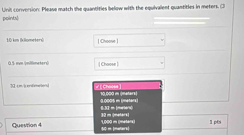 Unit conversion: Please match the quantities below with the equivalent quantities in meters. (3
points)
10 km (kilometers) [ Choose ]
0.5 mm (millimeters) [ Choose ]
32 cm (centimeters) √ [ Choose ]
10,000 m (meters)
0.0005 m (meters)
0.32 m (meters)
32 m (meters)
Question 4 1,000 m (meters) 1 pts
50 m (meters)