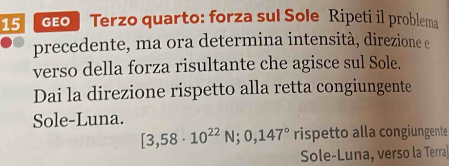 d0 Terzo quarto: forza sul Sole Ripeti il problema 
precedente, ma ora determina intensità, direzione e 
verso della forza risultante che agisce sul Sole. 
Dai la direzione rispetto alla retta congiungente 
Sole-Luna.
[3,58· 10^(22)N;0,147° rispetto alla congiungente 
Sole-Luna, verso la Terra]