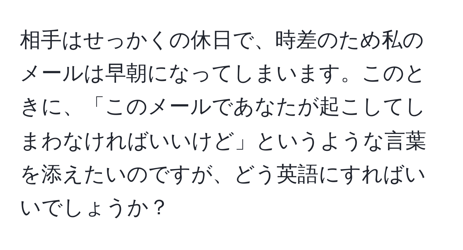 相手はせっかくの休日で、時差のため私のメールは早朝になってしまいます。このときに、「このメールであなたが起こしてしまわなければいいけど」というような言葉を添えたいのですが、どう英語にすればいいでしょうか？