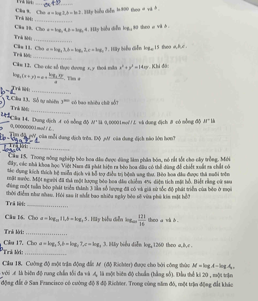 Câu 9、 Cho a=log 2,b=ln 2. Hãy biểu diễn In 800 th eoavab.
Trã lời:_
Câu 10,Cho a=log _34,b=log _34.Hoverline a y biểu diễn log _1280 theo a vab.
Trã lời:
_
Câu 11. Cho a=log _23,b=log _52,c=log _27. Hãy biểu diễn log _4215 theo a,b,c .
Trã lời:_
Câu 12. Cho các số thực dương x,y thoả mãn x^2+y^2=14xy , Khi đó:
log _2(x+y)=a+frac log _2xya 、Tim a
_
Trả lời:
1Câu 13. Số tự nhiên 3^(2023) có bao nhiêu chữ số?
_
Trã lời:
Câu 14. Dung dịch 4 có nồng độ H^+ * là 0, 00001 mol / L và dung dịch B có nồng độ H* là
0, 00000001mol / L 、
_
Tìm độ pH, của mỗi dung dịch trên. Độ pH của dung dịch nào lớn hơn?
Tra lời:_
Câu 15. Trong nông nghiệp bèo hoa dâu được dùng làm phân bón, nó rất tốt cho cây trồng. Mới
đây, các nhà khoa học Việt Nam đã phát hiện ra bèo hoa dâu có thể dùng để chiết xuất ra chất có
tác dụng kích thích hệ miễn dịch và hỗ trợ điều trị bệnh ung thư. Bèo hoa dâu được thả nuôi trên
mặt nước. Một người đã thả một lượng bèo hoa dâu chiếm 4% diện tích mặt hồ. Biết rằng cứ sau
đúng một tuần bèo phát triển thành 3 lần số lượng đã có và giả sử tốc độ phát triển của bèo ở mọi
thời điểm như nhau. Hỏi sau ít nhất bao nhiêu ngày bèo sẽ vừa phù kín mặt hồ?
Trã lời:_
Câu 16. Cho a=log _2511,b=log _25. Hãy biểu diễn log _625 121/16  theo a và b .
Trả lời:_
Câu 17. Cho a=log _35,b=log _27,c=log _23. Hãy biểu diễn log _61260 theo a,b,c .
Trã lời:_
Câu 18. Cường độ một trận động đất M (độ Richter) được cho bởi công thức M=log A-log A_0,
với A là biên độ rung chấn tối đa và A_0 là một biên độ chuẩn (hằng số). Đầu thế kỉ 20 , một trận
động đất ở San Francisco có cường độ 8 độ Richter. Trong cùng năm đó, một trận động đất khác