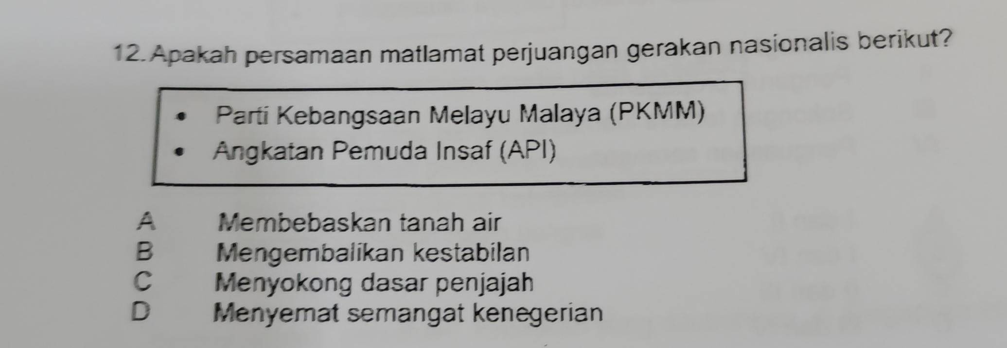 Apakah persamaan matlamat perjuangan gerakan nasionalis berikut?
Parti Kebangsaan Melayu Malaya (PKMM)
Angkatan Pemuda Insaf (API)
A Membebaskan tanah air
B Mengembalikan kestabilan
C Menyokong dasar penjajah
D Menyemat semangat kenegerian