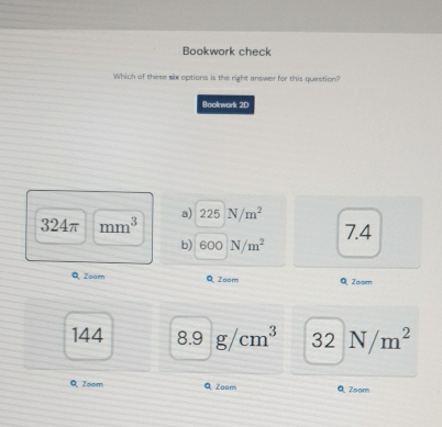 Bookwork check
Which of these six options is the right answer for this question?
Booknwork 2D
324π mm^3 a) 225 N/m^2
b) 600 N/m^2 7.4
Q Zoam QZoom Q Zoom
144 8.9g/cm^3 32N/m^2
Q Zoom Q Zoom Q Zoom