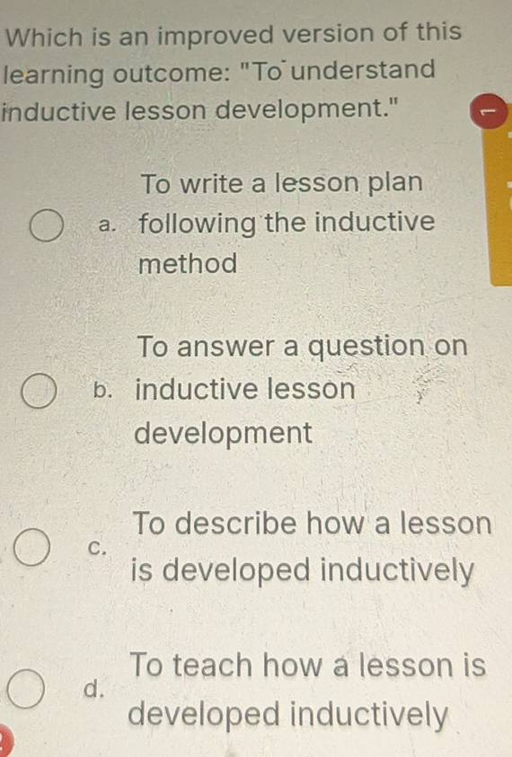 Which is an improved version of this
learning outcome: "To understand
inductive lesson development."
To write a lesson plan
a. following the inductive
method
To answer a question on
b. inductive lesson
development
To describe how a lesson
C.
is developed inductively
To teach how a lesson is
d.
developed inductively