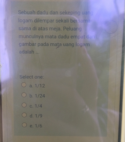 Sebuah dadu dan sekeping uang
logam dilempar sekali bersama
sama di atas meja. Peluang
munculnya mata dadu empat dan
gambar pada maṭa uang logam
adalah ...
Select one:
a. 1/12
b. 1/24
c. 1/4
d. 1/9
e. 1/6