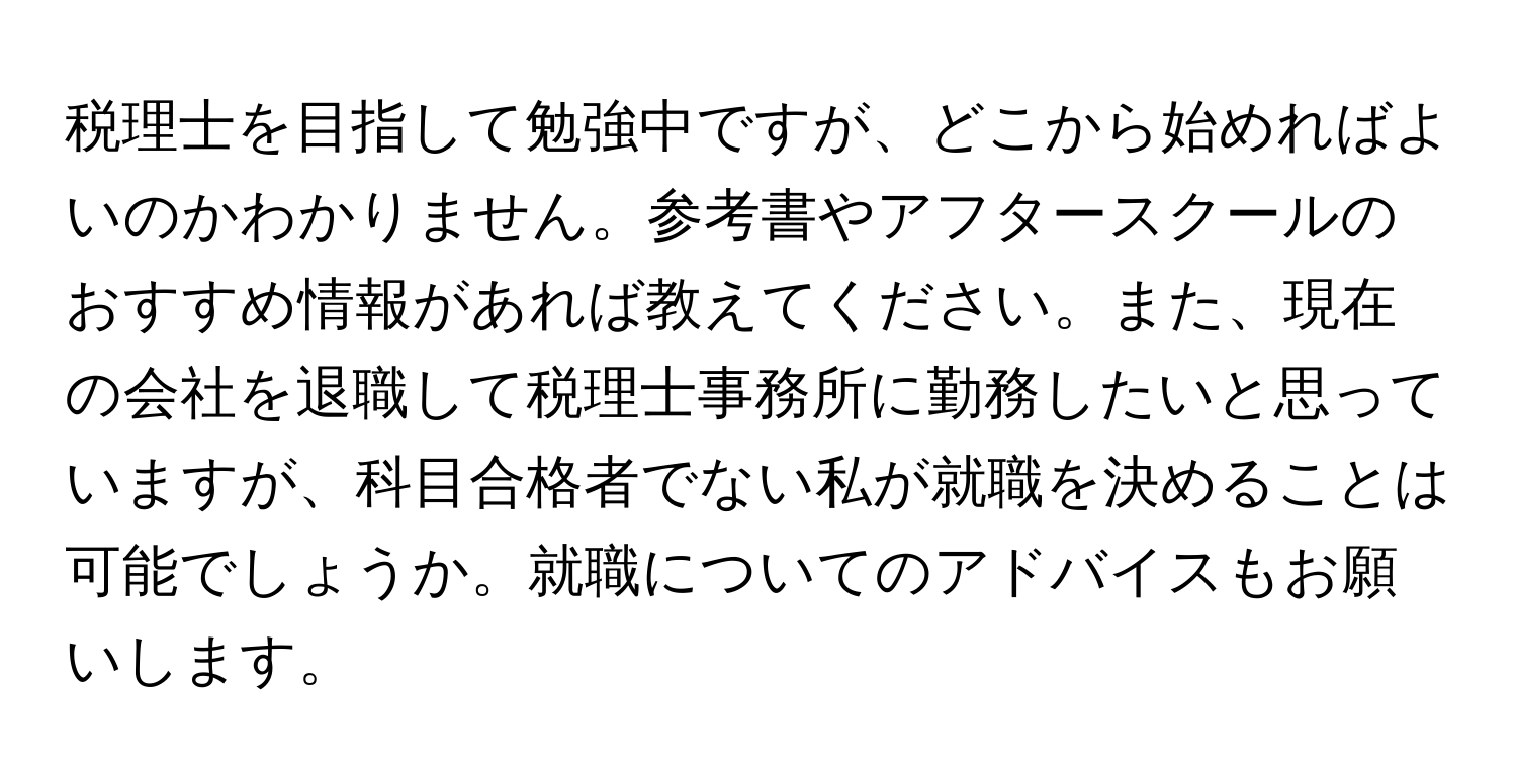 税理士を目指して勉強中ですが、どこから始めればよいのかわかりません。参考書やアフタースクールのおすすめ情報があれば教えてください。また、現在の会社を退職して税理士事務所に勤務したいと思っていますが、科目合格者でない私が就職を決めることは可能でしょうか。就職についてのアドバイスもお願いします。