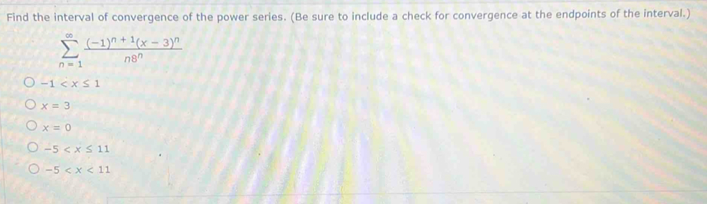 Find the interval of convergence of the power series. (Be sure to include a check for convergence at the endpoints of the interval.)
sumlimits _(n=1)^(∈fty)frac (-1)^n+1(x-3)^nn8^n
-1
x=3
x=0
-5
-5