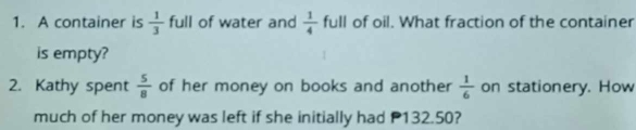 A container is  1/3  full of water and  1/4  full of oil. What fraction of the container 
is empty? 
2. Kathy spent  5/8  of her money on books and another  1/6  on stationery. How 
much of her money was left if she initially had P132.50?