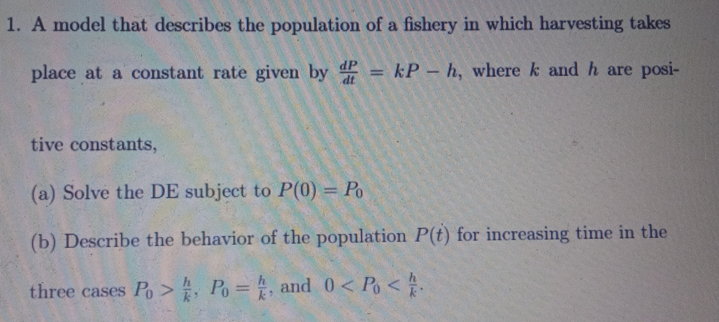 A model that describes the population of a fishery in which harvesting takes
place at a constant rate given by  dP/dt =kP-h , where k and h are posi-
tive constants,
(a) Solve the DE subject to P(0)=P_0
(b) Describe the behavior of the population P(t) for increasing time in the
three cases P_0> h/k , P_0= h/k  , and 0 .