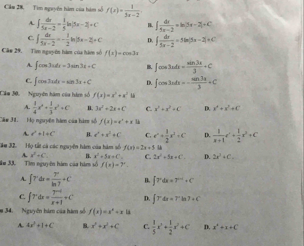 Cầu 28. Tim nguyên hàm của hàm số f(x)= 1/5x-2 .
A. ∈t  dx/5x-2 = 1/5 ln |5x-2|+C ∈t  dx/5x-2 =ln |5x-2|+C
B.
C. ∈t  dx/5x-2 =- 1/2 ln |5x-2|+C ∈t  dx/5x-2 =5ln |5x-2|+C
D.
Câu 29. Tìm nguyên hàm của hàm số f(x)=cos 3x
A. ∈t cos 3xdx=3sin 3x+C ∈t cos 3xdx= sin 3x/3 +C
B.
C. ∈t cos 3xdx=sin 3x+C ∈t cos 3xdx=- sin 3x/3 +C
D.
Câu 30. Nguyên hàm của hàm số f(x)=x^3+x^2 là
A.  1/4 x^4+ 1/3 x^3+C B. 3x^2+2x+C C. x^3+x^2+C D. x^4+x^3+C
Cầu 31. Họ nguyên hàm của hàm số f(x)=e^x+x là
A. e^2+1+C B. e^x+x^2+C C. e^x+ 1/2 x^2+C D.  1/x+1 e^x+ 1/2 x^2+C
Tâu 32. Họ tất cả các nguyên hàm của hàm số f(x)=2x+5 là
A. x^2+C. B. x^2+5x+C. C. 2x^2+5x+C. D. 2x^2+C.
âu 33. Tìm nguyên hàm của hàm số f(x)=7^x.
A. ∈t 7^xdx= 7^x/ln 7 +C B. ∈t 7^xdx=7^(xsin t)+C
C. ∈t 7^xdx= (7^(x+1))/x+1 +C
D. ∈t 7^xdx=7^xln 7+C
u 34. Nguyên hàm của hàm số f(x)=x^4+xli
A. 4x^3+1+C B. x^5+x^2+C C.  1/5 x^5+ 1/2 x^2+C D. x^4+x+C