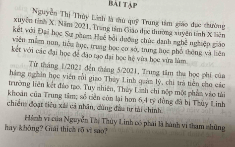 bài tập 
OB1 Nguyễn Thị Thùy Linh là thủ quỹ Trung tâm giáo dục thường 
xuyên tỉnh X. Năm 2021, Trung tâm Giáo dục thường xuyên tinh X liên 
kết với Đại học Sư phạm Huế bồi dưỡng chức danh nghề nghiệp giáo 
viên mầm non, tiểu học, trung học cơ sở, trung học phổ thông và liên 
kết với các đại học đề đảo tạo đại học hệ vừa học vừa làm. 
Từ tháng 1/2021 đến tháng 5/2021, Trung tâm thu học phí của 
hàng nghìn học viên rồi giao Thùy Linh quản lý, chi trả tiền cho các 
trường liên kết đảo tạo. Tuy nhiên, Thùy Linh chỉ nộp một phần vào tài 
khoản của Trung tâm; số tiền còn lại hơn 6, 4 tỷ đồng đã bị Thùy Linh 
chiếm đoạt tiêu xài cá nhân, dùng đầu tư tài chính. 
Hành vi của Nguyễn Thị Thùy Linh có phải là hành vi tham nhũng 
hay không? Giải thích rõ vì sao?