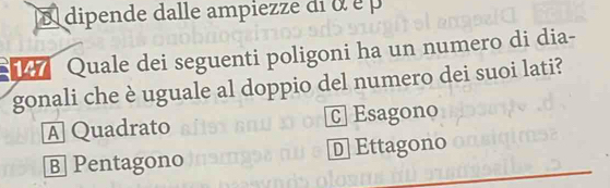 dipende dalle ampiezze di o é p
Quale dei seguenti poligoni ha un numero di dia-
gonali che è uguale al doppio del numero dei suoi lati?
A Quadrato C] Esagono
B Pentagono D Ettagono