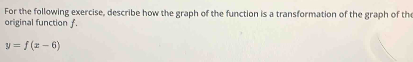 For the following exercise, describe how the graph of the function is a transformation of the graph of the 
original function f.
y=f(x-6)