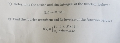 Determine the cosine and sine intergral of the function below :
f(x)=e^(-kx), x≥ 0
c) Find the fourier transform and its inverse of the function below :
f(x)=beginarrayl 1,-1≤ X≤ 1 0,otherwiseendarray.