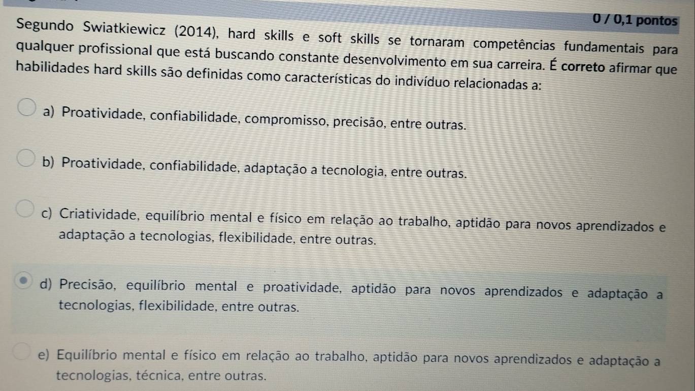 0 / 0,1 pontos
Segundo Swiatkiewicz (2014), hard skills e soft skills se tornaram competências fundamentais para
qualquer profissional que está buscando constante desenvolvimento em sua carreira. É correto afirmar que
habilidades hard skills são definidas como características do indivíduo relacionadas a:
a) Proatividade, confiabilidade, compromisso, precisão, entre outras.
b) Proatividade, confiabilidade, adaptação a tecnologia, entre outras.
c) Criatividade, equilíbrio mental e físico em relação ao trabalho, aptidão para novos aprendizados e
adaptação a tecnologias, flexibilidade, entre outras.
d) Precisão, equilíbrio mental e proatividade, aptidão para novos aprendizados e adaptação a
tecnologias, flexibilidade, entre outras.
e) Equilíbrio mental e físico em relação ao trabalho, aptidão para novos aprendizados e adaptação a
tecnologias, técnica, entre outras.