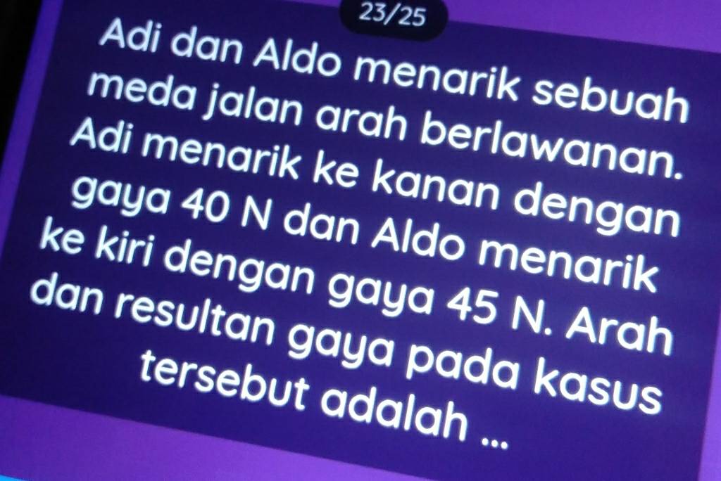 23/25 
Adi dan Aldo menarik sebuah 
meda jalan arah berlawanan. 
Adi menarik ke kanan dengan 
gaya 40 N dan Aldo menarik 
ke kiri dengan gaya 45 N. Arah 
dan resultan gaya pada kasus 
tersebut adalah ...