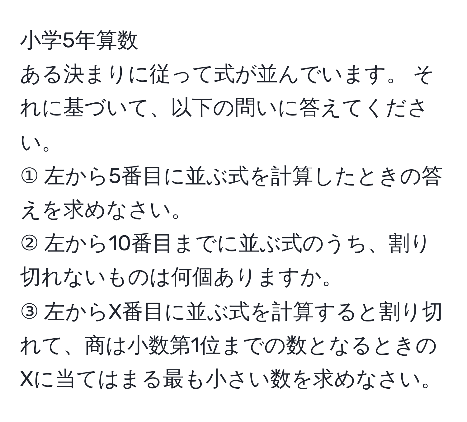 小学5年算数  
ある決まりに従って式が並んでいます。 それに基づいて、以下の問いに答えてください。  
① 左から5番目に並ぶ式を計算したときの答えを求めなさい。  
② 左から10番目までに並ぶ式のうち、割り切れないものは何個ありますか。  
③ 左からX番目に並ぶ式を計算すると割り切れて、商は小数第1位までの数となるときのXに当てはまる最も小さい数を求めなさい。