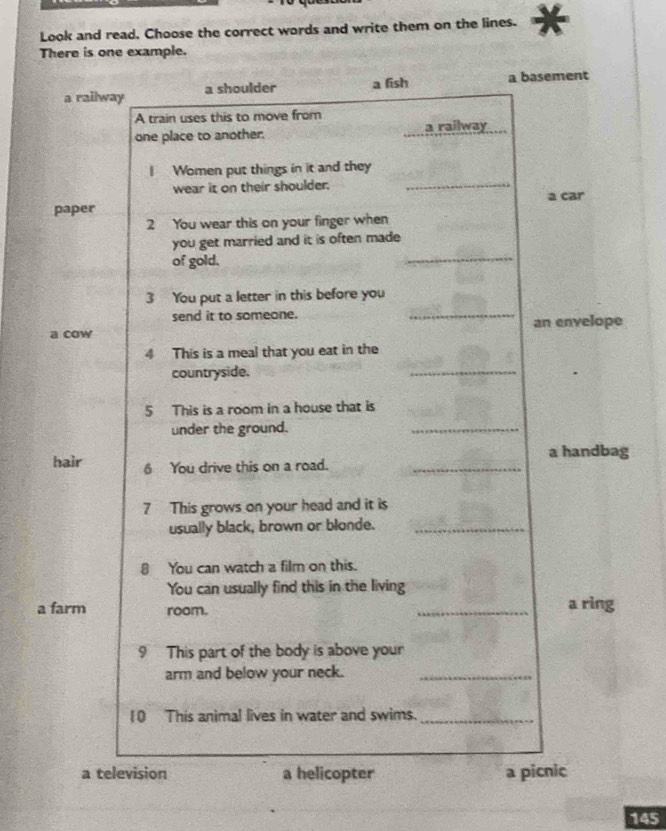 Look and read. Choose the correct words and write them on the lines.
There is one example.
a railway a shoulder a fish a basement
A train uses this to move from
one place to another. a railway
I Women put things in it and they
wear it on their shoulder. _a car
paper
2 You wear this on your finger when
you get married and it is often made
of gold.
_
3 You put a letter in this before you
send it to someone.
_
a cow an envelope
4 This is a meal that you eat in the
countryside.
_
5 This is a room in a house that is
under the ground.
_
a handbag
hair 6 You drive this on a road._
7 This grows on your head and it is
usually black, brown or blonde._
8 You can watch a film on this.
You can usually find this in the living
a farm room. _a ring
9 This part of the body is above your
arm and below your neck._
10 This animal lives in water and swims._
a television a helicopter a picnic
145