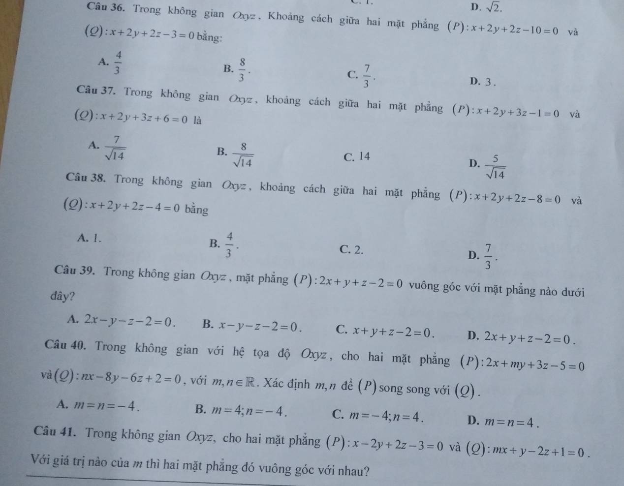 D. sqrt(2).
Câu 36. Trong không gian Oxyz, Khoảng cách giữa hai mặt phẳng (P) ):x+2y+2z-10=0 và
(Q) l:x+2y+2z-3=0 bằng:
A.  4/3 
B.  8/3 .
C.  7/3 .
D. 3 .
Câu 37. Trong không gian Oxyz, khoảng cách giữa hai mặt phẳng (P): x+2y+3z-1=0 và
(Q) x+2y+3z+6=0 là
A.  7/sqrt(14) 
B.  8/sqrt(14) 
C. 14
D.  5/sqrt(14) 
Câu 38. Trong không gian Oxyz , khoảng cách giữa hai mặt phẳng (P): x+2y+2z-8=0 và
(Q): x+2y+2z-4=0 bằng
B.  4/3 .
A. 1. C. 2. D.  7/3 .
Câu 39. Trong không gian Oxyz, mặt phẳng (P): 2x+y+z-2=0 vuông góc với mặt phẳng nào dưới
đây?
A. 2x-y-z-2=0. B. x-y-z-2=0. C. x+y+z-2=0. D. 2x+y+z-2=0.
Câu 40. Trong không gian với hệ tọa độ Oxyz, cho hai mặt phẳng (P): 2x+my+3z-5=0
và (Q):nx-8y-6z+2=0 , với n,n∈ R. Xác định m,n đề (P) song song với (Q).
A. m=n=-4. B. m=4;n=-4. C. m=-4;n=4. D. m=n=4.
Câu 41. Trong không gian Oxyz, cho hai mặt phẳng (P): x-2y+2z-3=0 và (Q):mx+y-2z+1=0.
Với giá trị nào của m thì hai mặt phẳng đó vuông góc với nhau?