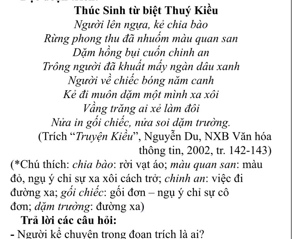 Thúc Sinh từ biệt Thuý Kiều 
Người lên ngựa, kẻ chia bào 
Rừng phong thu đã nhuốm màu quan san 
Dặm hồng bụi cuốn chinh an 
Trông người đã khuất mấy ngàn dâu xanh 
Người về chiếc bóng năm canh 
Kẻ đi muôn dặm một mình xa xôi 
Vầng trăng ai xẻ làm đôi 
Nửa in gối chiếc, nửa soi dặm trường. 
(Trích “Truyện Kiều”, Nguyễn Du, NXB Văn hóa 
thông tin, 2002, tr. 142 - 143) 
(*Chú thích: chia bào: rời vạt áo; màu quan san: màu 
đỏ, ngụ ý chỉ sự xa xôi cách trở; chinh an: việc đi 
đường xa; gối chiếc: gối đơn - ngụ ý chỉ sự cô 
đơn; dặm trường: đường xa) 
Trả lời các câu hỏi: 
- Người kể chuyên trong đoan trích là ai?