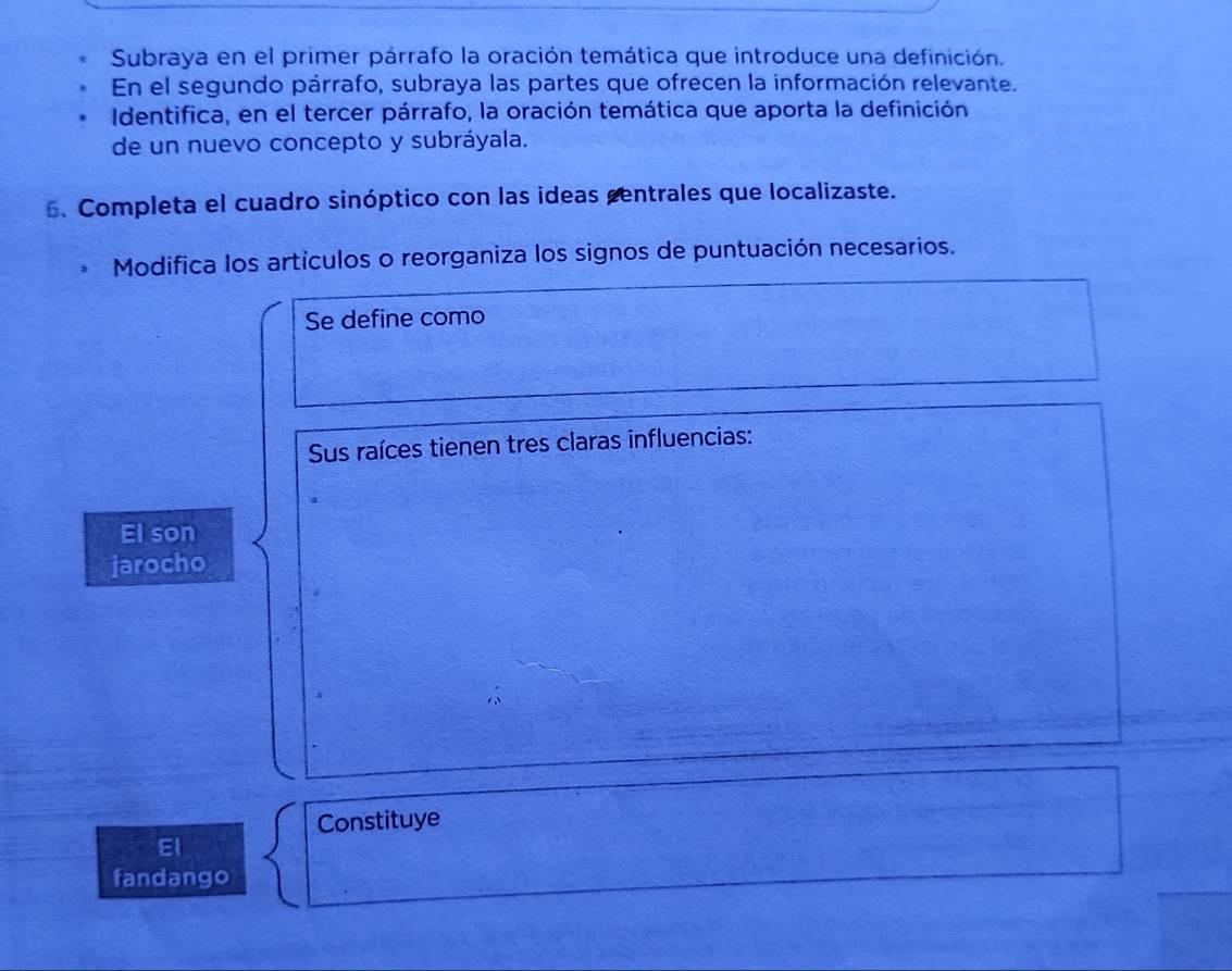 Subraya en el primer párrafo la oración temática que introduce una definición. 
En el segundo párrafo, subraya las partes que ofrecen la información relevante. 
Identifica, en el tercer párrafo, la oración temática que aporta la definición 
de un nuevo concepto y subráyala. 
6. Completa el cuadro sinóptico con las ideas centrales que localizaste. 
Modifica los artículos o reorganiza los signos de puntuación necesarios. 
Se define como 
Sus raíces tienen tres claras influencias: 
El son 
jarocho 
Constituye 
El 
fandango