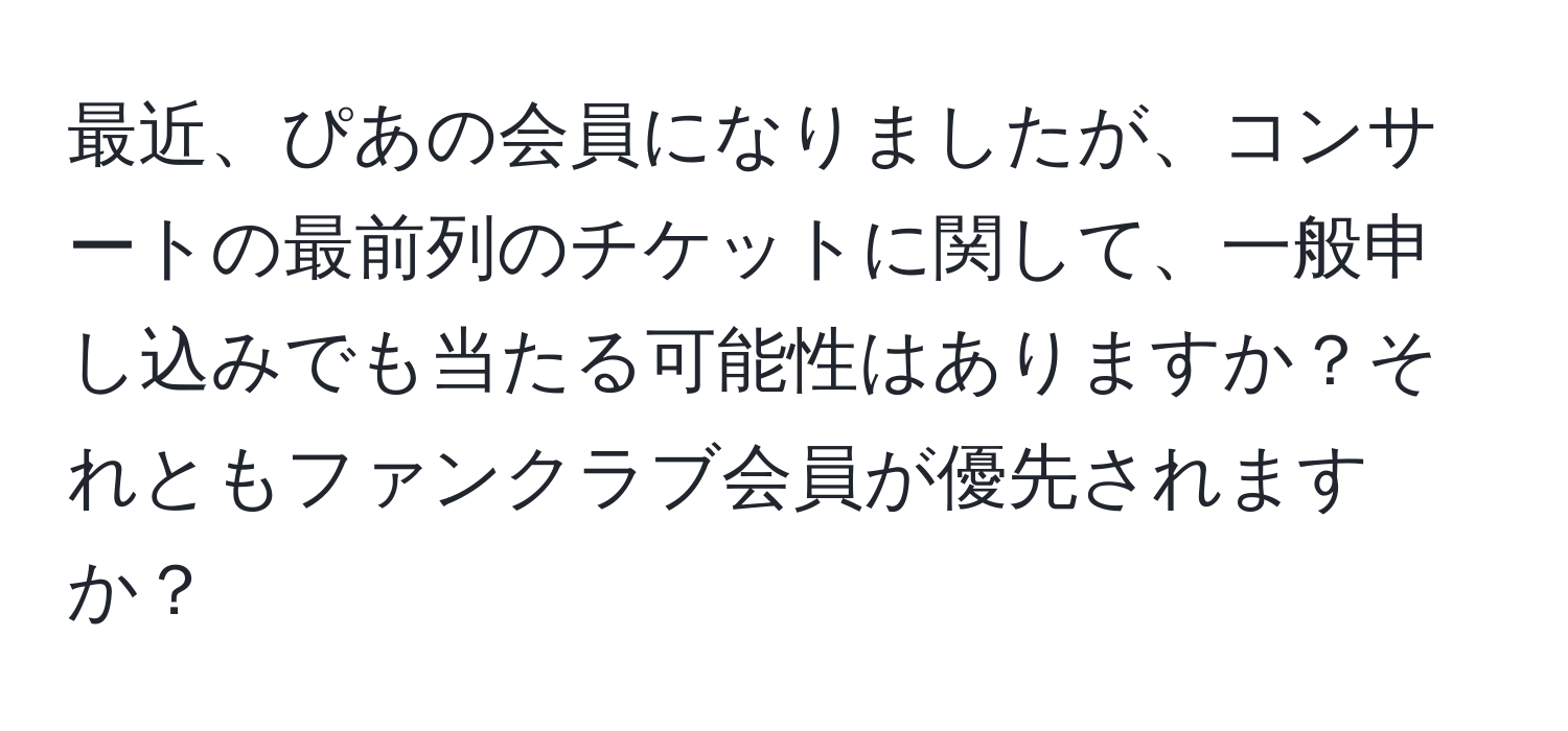 最近、ぴあの会員になりましたが、コンサートの最前列のチケットに関して、一般申し込みでも当たる可能性はありますか？それともファンクラブ会員が優先されますか？