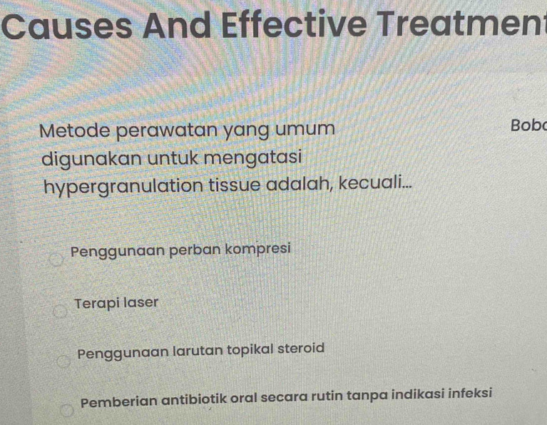 Causes And Effective Treatmen
Metode perawatan yang umum Bob
digunakan untuk mengatasi
hypergranulation tissue adalah, kecuali...
Penggunaan perban kompresi
Terapi laser
Penggunaan larutan topikal steroid
Pemberian antibiotik oral secara rutin tanpa indikasi infeksi