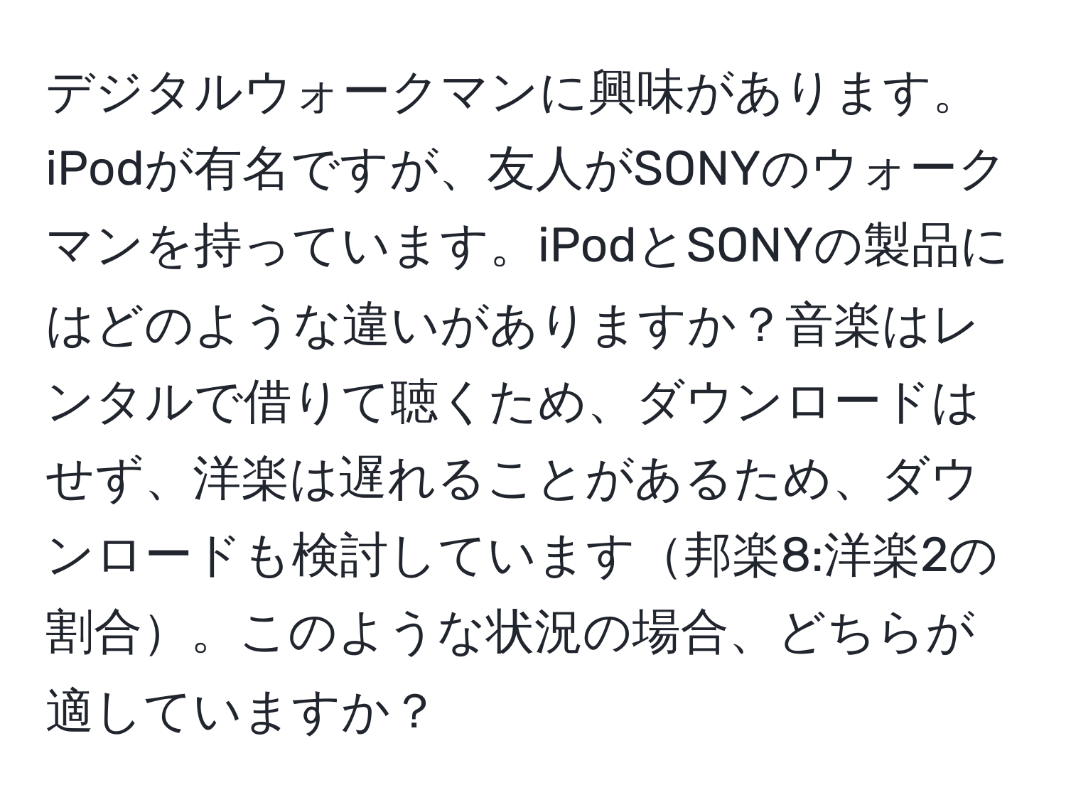 デジタルウォークマンに興味があります。iPodが有名ですが、友人がSONYのウォークマンを持っています。iPodとSONYの製品にはどのような違いがありますか？音楽はレンタルで借りて聴くため、ダウンロードはせず、洋楽は遅れることがあるため、ダウンロードも検討しています邦楽8:洋楽2の割合。このような状況の場合、どちらが適していますか？