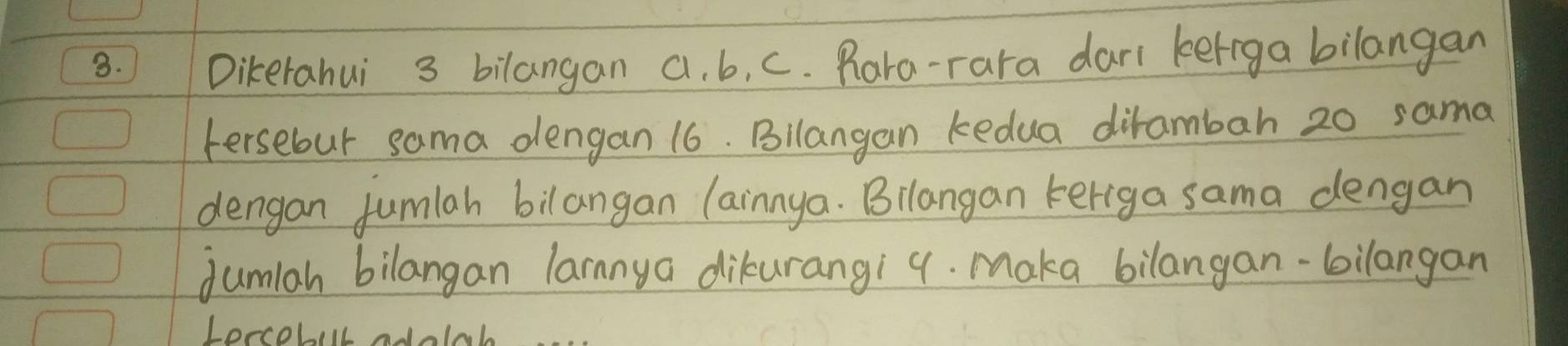 Dikerahui 3 bilangan a. b, c. Para-rara dari keriga bilangan 
Fersebut sama dengan 16. Bilangan kedua dirambah 20 sama 
dengan fumlah bilangan lainnya. Bilangan keriga sama dengan 
dumlah bilangan larnnya dikurangi 9. Maka bilangan-bilangan 
Lercobill adoll